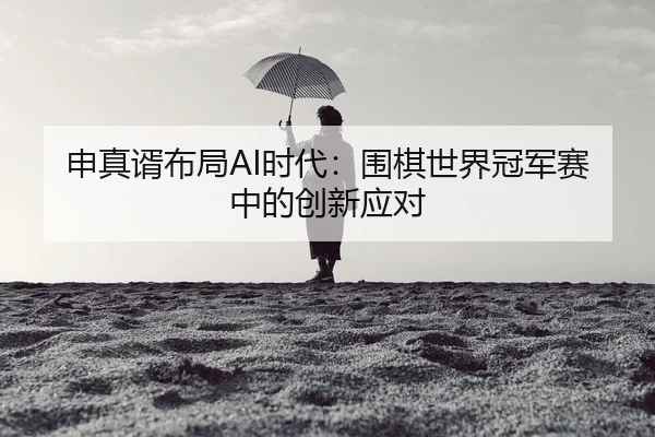 申真谞布局AI时代：围棋世界冠军赛中的创新应对