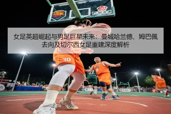 女足英超崛起与男足巨星未来：曼城哈兰德、姆巴佩去向及切尔西女足重建深度解析