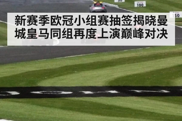 新赛季欧冠小组赛抽签揭晓曼城皇马同组再度上演巅峰对决